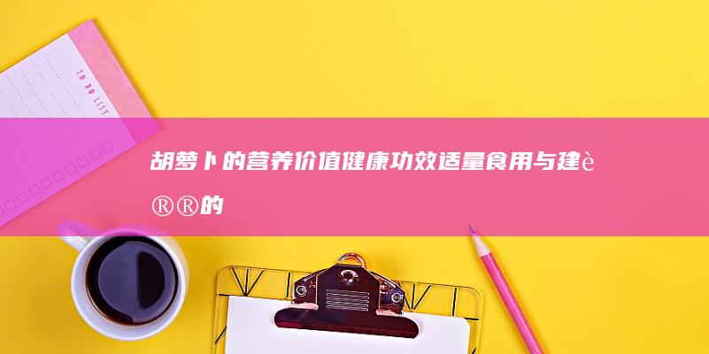 胡萝卜的营养价值、健康功效、适量食用与建议的潜在威胁